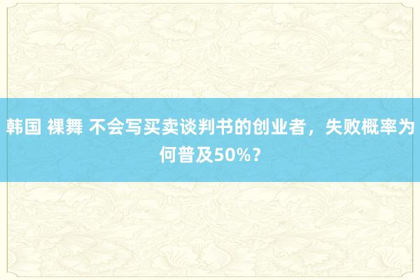 韩国 裸舞 不会写买卖谈判书的创业者，失败概率为何普及50%？