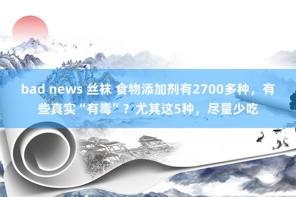 bad news 丝袜 食物添加剂有2700多种，有些真实“有毒”？尤其这5种，尽量少吃