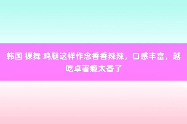 韩国 裸舞 鸡腿这样作念香香辣辣，口感丰富，越吃卓著瘾太香了