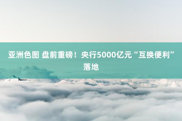 亚洲色图 盘前重磅！央行5000亿元“互换便利”落地