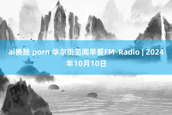 ai换脸 porn 华尔街见闻早餐FM-Radio | 2024年10月10日