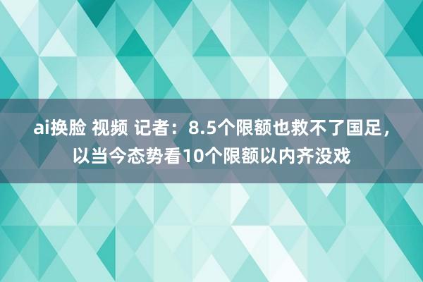 ai换脸 视频 记者：8.5个限额也救不了国足，以当今态势看10个限额以内齐没戏