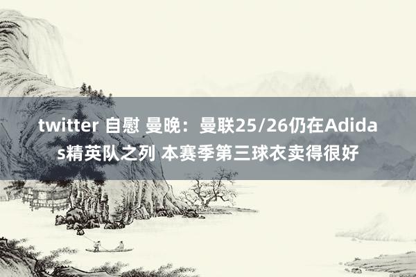 twitter 自慰 曼晚：曼联25/26仍在Adidas精英队之列 本赛季第三球衣卖得很好