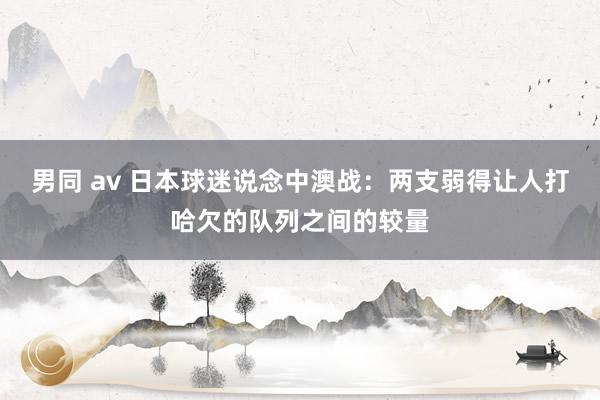 男同 av 日本球迷说念中澳战：两支弱得让人打哈欠的队列之间的较量