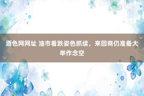 酒色网网址 油市看跌姿色抓续，来回商仍准备大举作念空