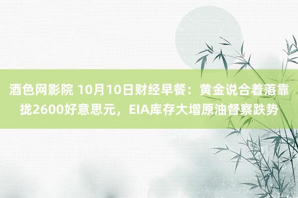 酒色网影院 10月10日财经早餐：黄金说合着落靠拢2600好意思元，EIA库存大增原油督察跌势