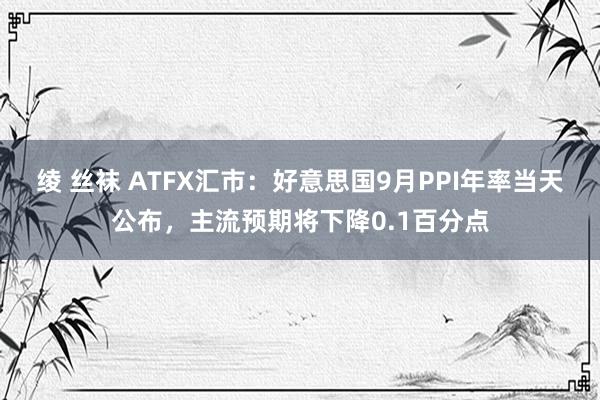 绫 丝袜 ATFX汇市：好意思国9月PPI年率当天公布，主流预期将下降0.1百分点