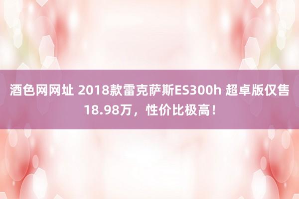 酒色网网址 2018款雷克萨斯ES300h 超卓版仅售18.98万，性价比极高！