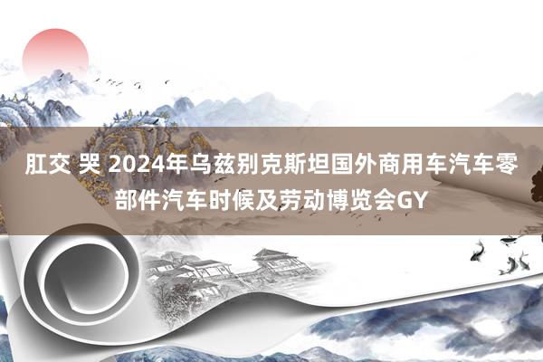 肛交 哭 2024年乌兹别克斯坦国外商用车汽车零部件汽车时候及劳动博览会GY