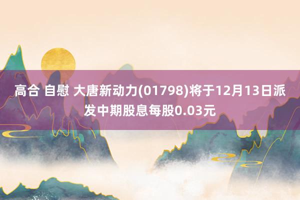 高合 自慰 大唐新动力(01798)将于12月13日派发中期股息每股0.03元