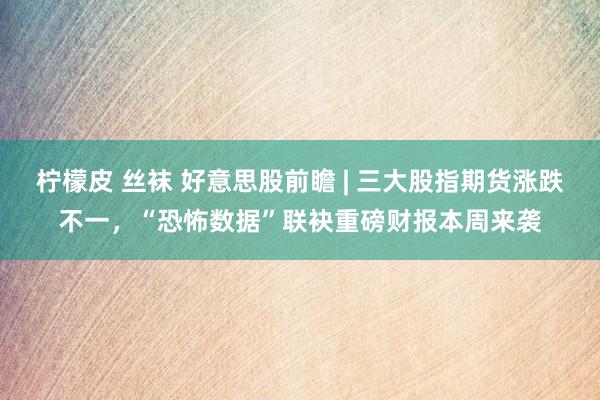 柠檬皮 丝袜 好意思股前瞻 | 三大股指期货涨跌不一，“恐怖数据”联袂重磅财报本周来袭