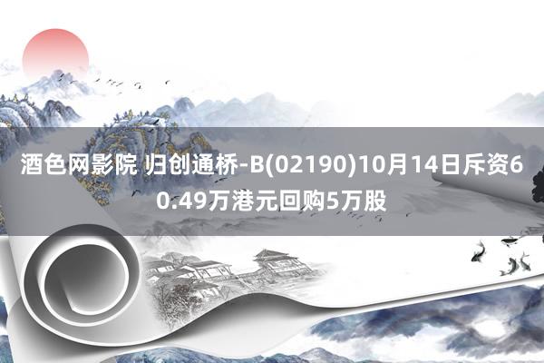 酒色网影院 归创通桥-B(02190)10月14日斥资60.49万港元回购5万股