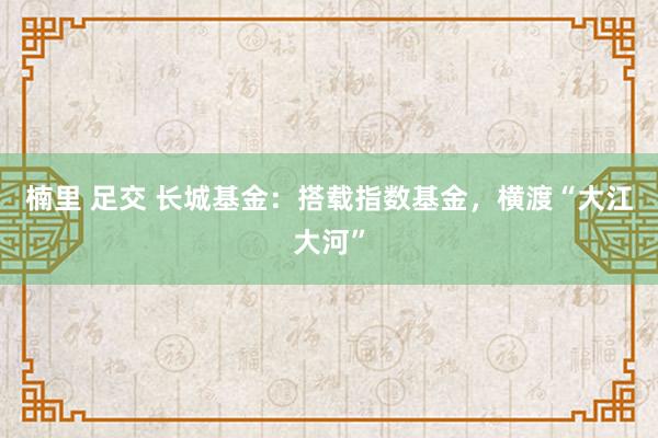 楠里 足交 长城基金：搭载指数基金，横渡“大江大河”