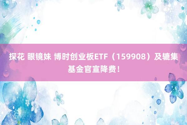 探花 眼镜妹 博时创业板ETF（159908）及辘集基金官宣降费！