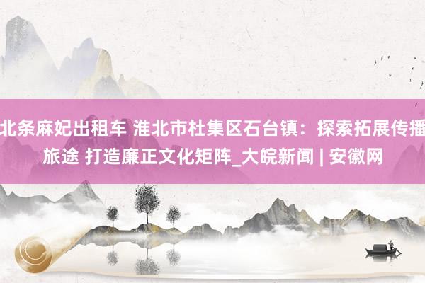 北条麻妃出租车 淮北市杜集区石台镇：探索拓展传播旅途 打造廉正文化矩阵_大皖新闻 | 安徽网