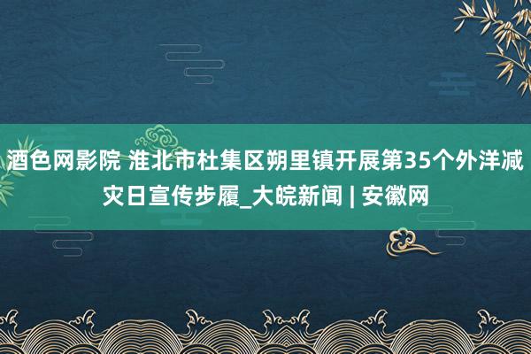 酒色网影院 淮北市杜集区朔里镇开展第35个外洋减灾日宣传步履_大皖新闻 | 安徽网