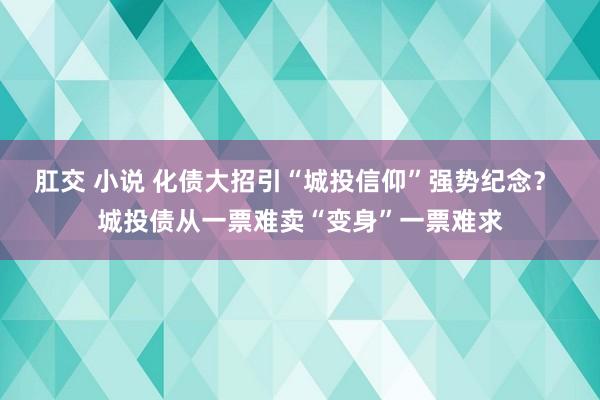 肛交 小说 化债大招引“城投信仰”强势纪念？ 城投债从一票难卖“变身”一票难求