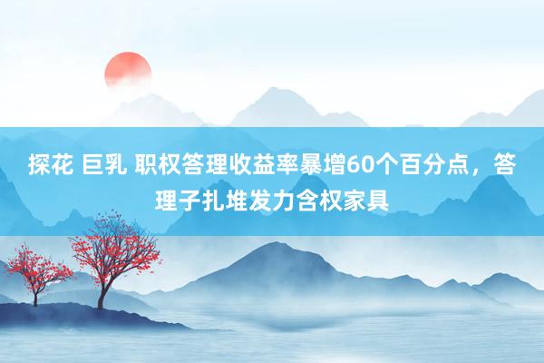 探花 巨乳 职权答理收益率暴增60个百分点，答理子扎堆发力含权家具