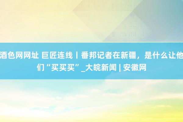 酒色网网址 巨匠连线丨番邦记者在新疆，是什么让他们“买买买”_大皖新闻 | 安徽网