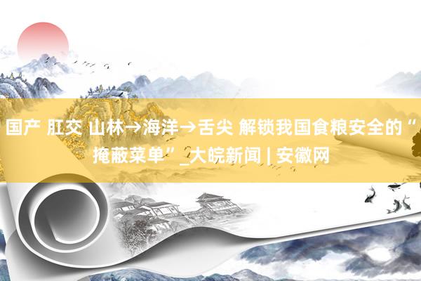 国产 肛交 山林→海洋→舌尖 解锁我国食粮安全的“掩蔽菜单”_大皖新闻 | 安徽网