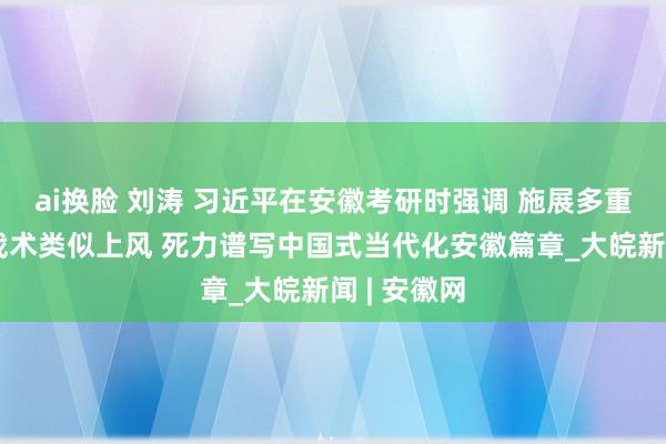 ai换脸 刘涛 习近平在安徽考研时强调 施展多重国度发展战术类似上风 死力谱写中国式当代化安徽篇章_大皖新闻 | 安徽网