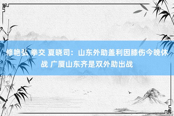 修艳弘 拳交 夏晓司：山东外助盖利因膝伤今晚休战 广厦山东齐是双外助出战