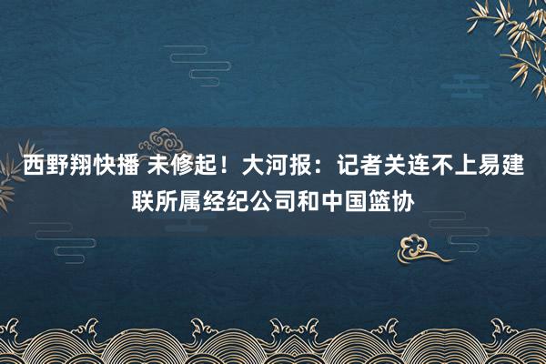 西野翔快播 未修起！大河报：记者关连不上易建联所属经纪公司和中国篮协