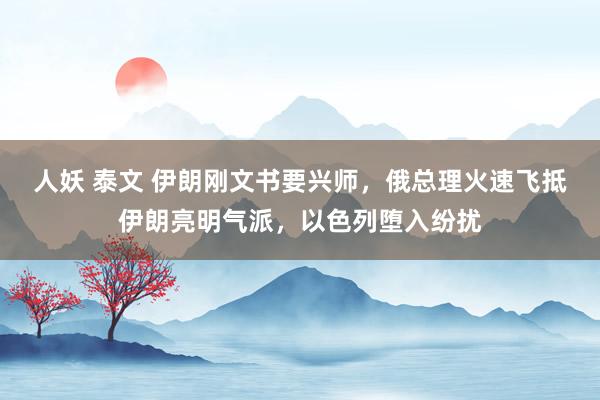 人妖 泰文 伊朗刚文书要兴师，俄总理火速飞抵伊朗亮明气派，以色列堕入纷扰