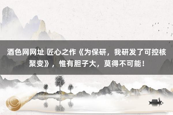 酒色网网址 匠心之作《为保研，我研发了可控核聚变》，惟有胆子大，莫得不可能！