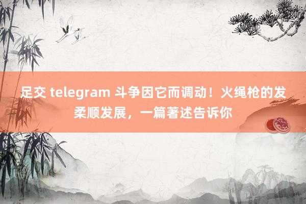 足交 telegram 斗争因它而调动！火绳枪的发柔顺发展，一篇著述告诉你