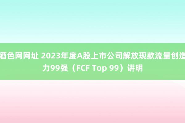 酒色网网址 2023年度A股上市公司解放现款流量创造力99强（FCF Top 99）讲明