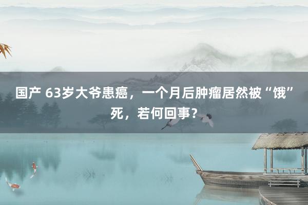 国产 63岁大爷患癌，一个月后肿瘤居然被“饿”死，若何回事？