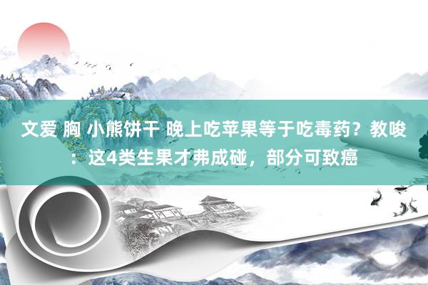 文爱 胸 小熊饼干 晚上吃苹果等于吃毒药？教唆：这4类生果才弗成碰，部分可致癌