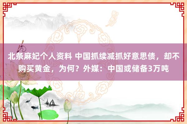 北条麻妃个人资料 中国抓续减抓好意思债，却不购买黄金，为何？外媒：中国或储备3万吨