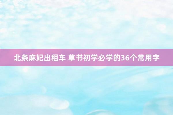 北条麻妃出租车 草书初学必学的36个常用字