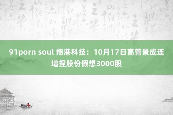 91porn soul 翔港科技：10月17日高管景成连增捏股份假想3000股