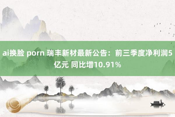 ai换脸 porn 瑞丰新材最新公告：前三季度净利润5亿元 同比增10.91%