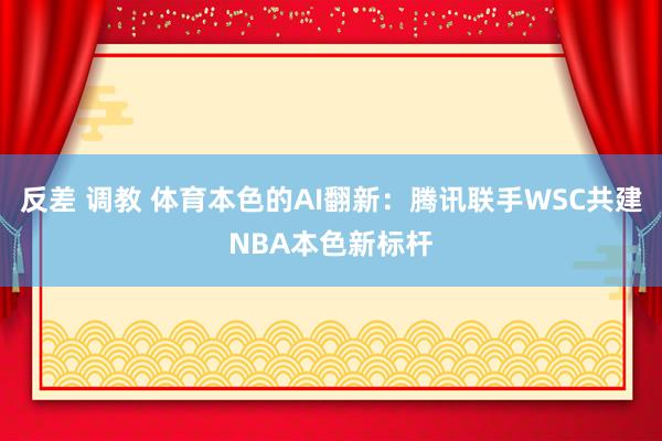 反差 调教 体育本色的AI翻新：腾讯联手WSC共建NBA本色新标杆