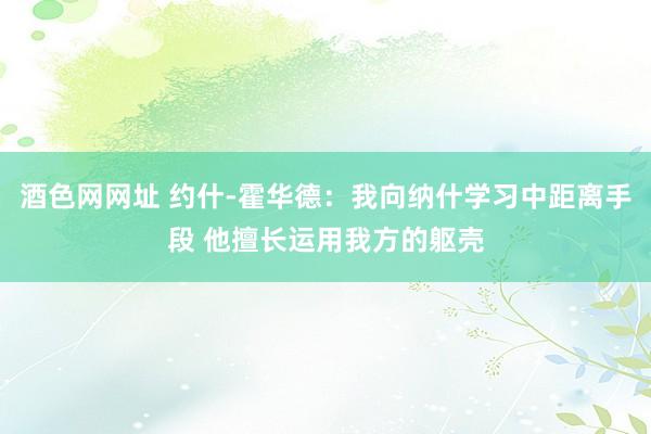 酒色网网址 约什-霍华德：我向纳什学习中距离手段 他擅长运用我方的躯壳