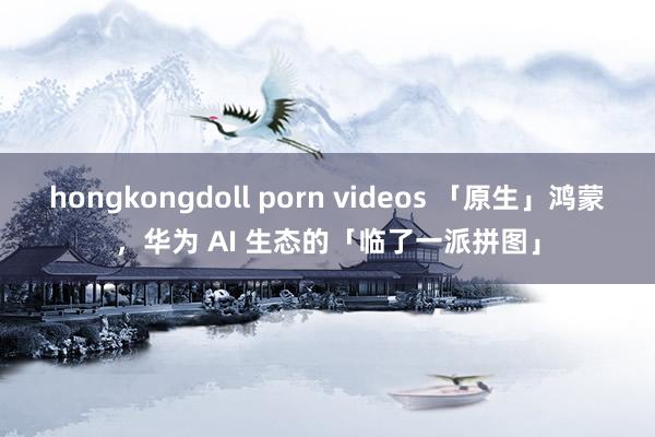 hongkongdoll porn videos 「原生」鸿蒙，华为 AI 生态的「临了一派拼图」