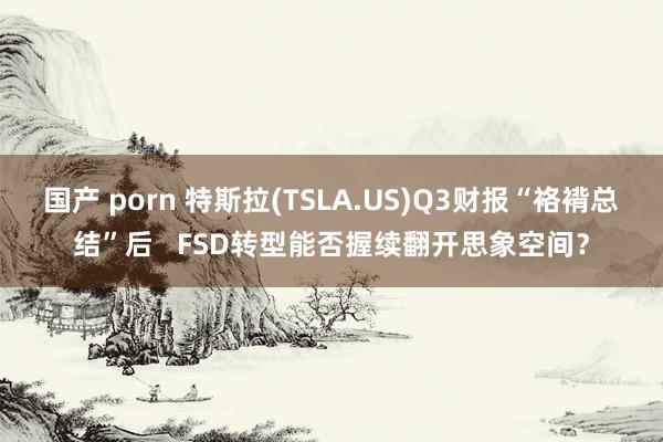 国产 porn 特斯拉(TSLA.US)Q3财报“袼褙总结”后   FSD转型能否握续翻开思象空间？