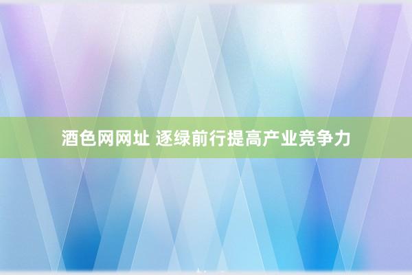 酒色网网址 逐绿前行提高产业竞争力