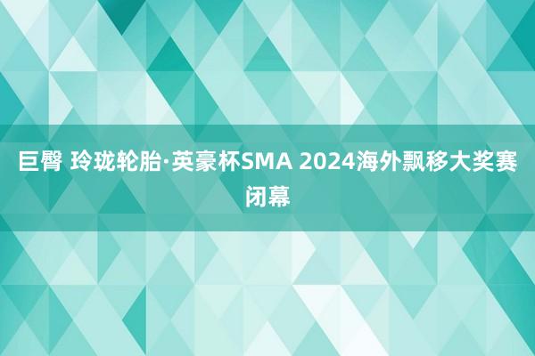 巨臀 玲珑轮胎·英豪杯SMA 2024海外飘移大奖赛闭幕