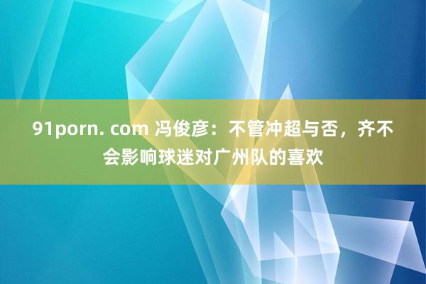 91porn. com 冯俊彦：不管冲超与否，齐不会影响球迷对广州队的喜欢