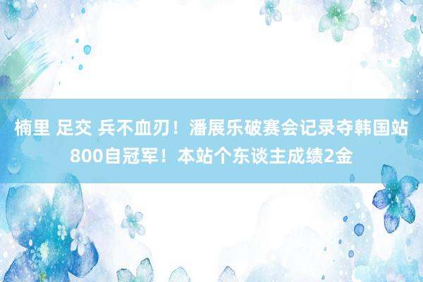 楠里 足交 兵不血刃！潘展乐破赛会记录夺韩国站800自冠军！本站个东谈主成绩2金