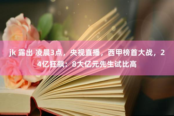 jk 露出 凌晨3点，央视直播，西甲榜首大战，24亿狂飙：8大亿元先生试比高