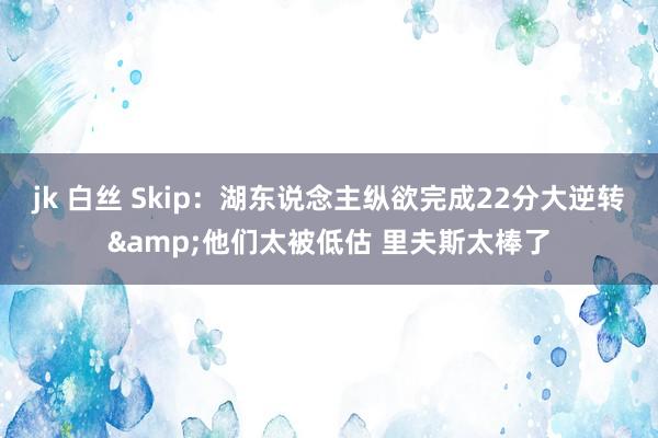 jk 白丝 Skip：湖东说念主纵欲完成22分大逆转&他们太被低估 里夫斯太棒了