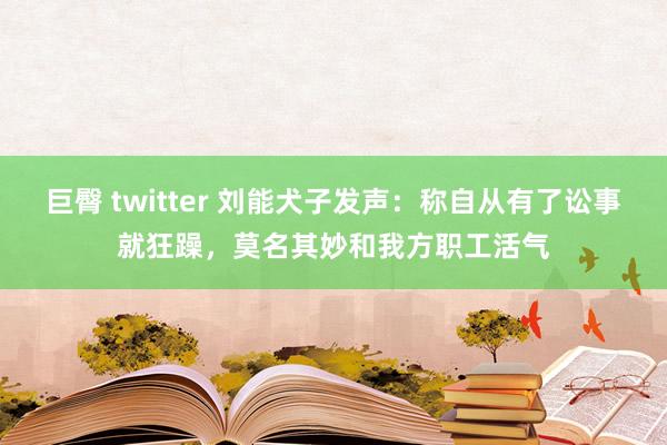 巨臀 twitter 刘能犬子发声：称自从有了讼事就狂躁，莫名其妙和我方职工活气