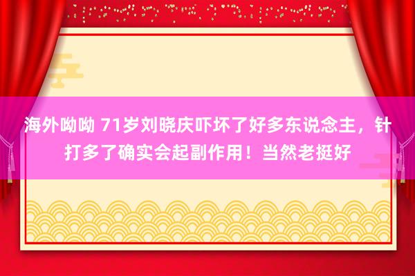 海外呦呦 71岁刘晓庆吓坏了好多东说念主，针打多了确实会起副作用！当然老挺好