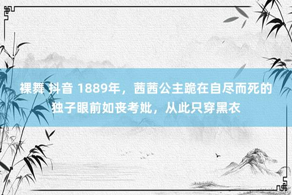 裸舞 抖音 1889年，茜茜公主跪在自尽而死的独子眼前如丧考妣，从此只穿黑衣